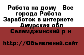 Работа на дому - Все города Работа » Заработок в интернете   . Амурская обл.,Селемджинский р-н